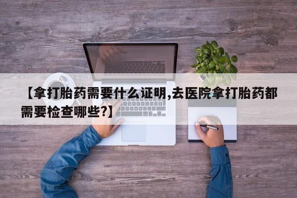网上卖打胎药的微信【拿打胎药需要什么证明,去医院拿打胎药都需要检查哪些?】