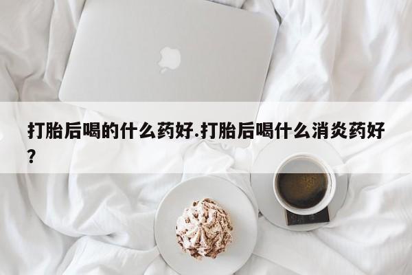 网上卖打胎药的微信打胎后喝的什么药好.打胎后喝什么消炎药好？