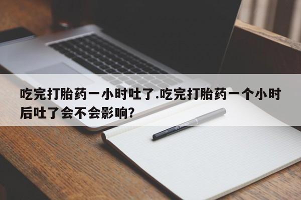 网上卖打胎药的微信吃完打胎药一小时吐了.吃完打胎药一个小时后吐了会不会影响？