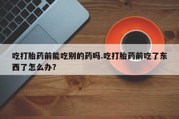 网上卖打胎药的微信吃打胎药前能吃别的药吗.吃打胎药前吃了东西了怎么办？