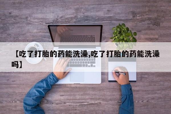 网上卖打胎药的微信【吃了打胎的药能洗澡,吃了打胎的药能洗澡吗】