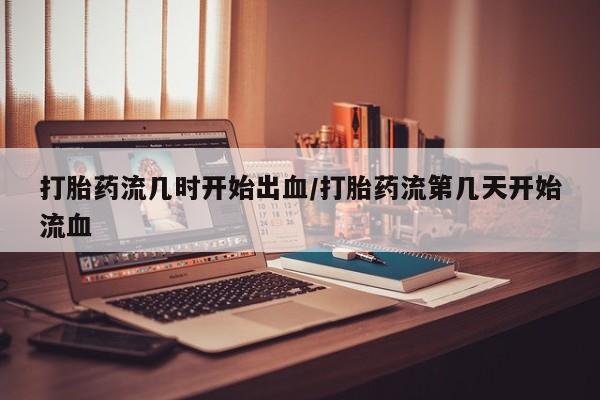 网上卖打胎药的微信打胎药流几时开始出血/打胎药流第几天开始流血