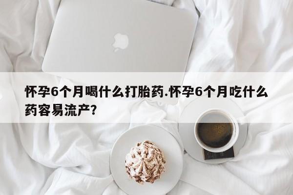 网上卖打胎药的微信怀孕6个月喝什么打胎药.怀孕6个月吃什么药容易流产？