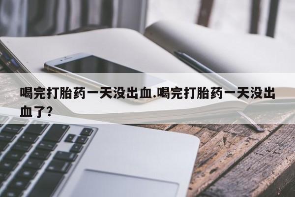 网上卖打胎药的微信喝完打胎药一天没出血.喝完打胎药一天没出血了？
