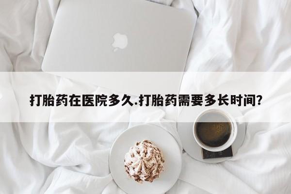 网上卖打胎药的微信打胎药在医院多久.打胎药需要多长时间？