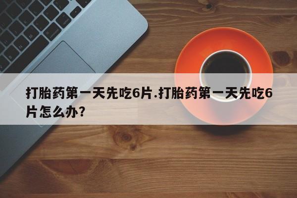 网上卖打胎药的微信打胎药第一天先吃6片.打胎药第一天先吃6片怎么办？
