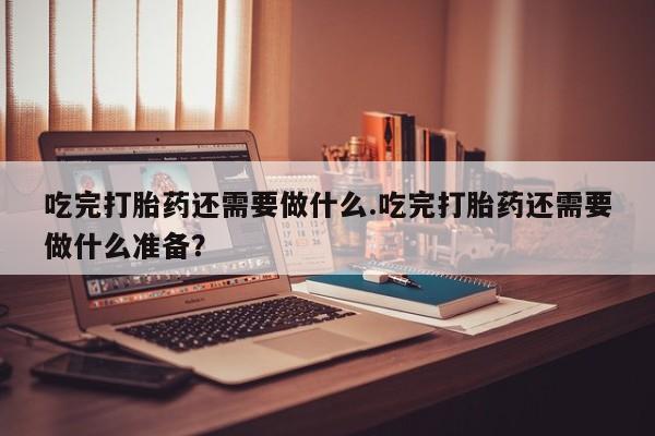 网上卖打胎药的微信吃完打胎药还需要做什么.吃完打胎药还需要做什么准备？