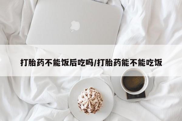网上卖打胎药的微信打胎药不能饭后吃吗/打胎药能不能吃饭