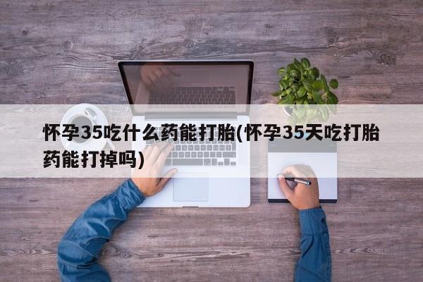 网上卖打胎药的微信怀孕35吃什么药能打胎(怀孕35天吃打胎药能打掉吗)