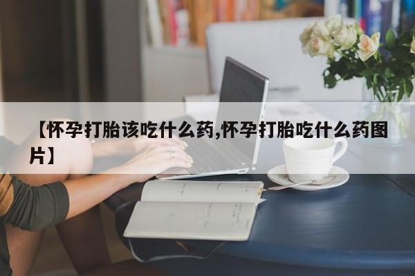 网上卖打胎药的微信【怀孕打胎该吃什么药,怀孕打胎吃什么药图片】