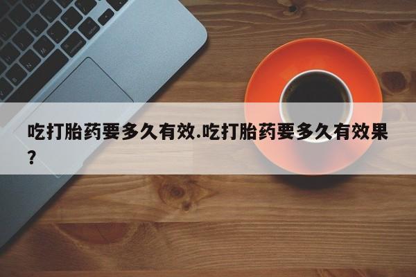 网上卖打胎药的微信吃打胎药要多久有效.吃打胎药要多久有效果？
