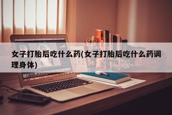 网上卖打胎药的微信女子打胎后吃什么药(女子打胎后吃什么药调理身体)