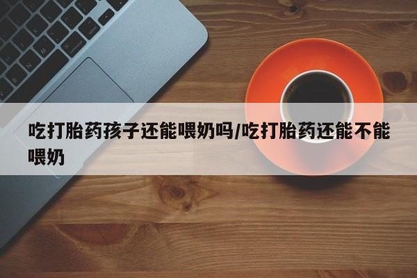 网上卖打胎药的微信吃打胎药孩子还能喂奶吗/吃打胎药还能不能喂奶