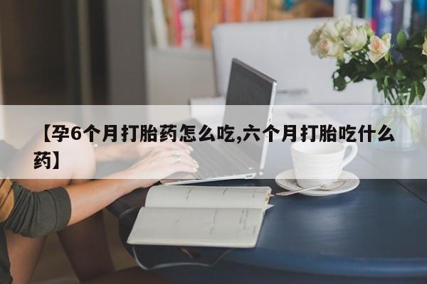 网上卖打胎药的微信【孕6个月打胎药怎么吃,六个月打胎吃什么药】