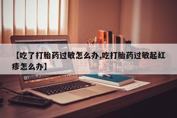 网上卖打胎药的微信【吃了打胎药过敏怎么办,吃打胎药过敏起红疹怎么办】
