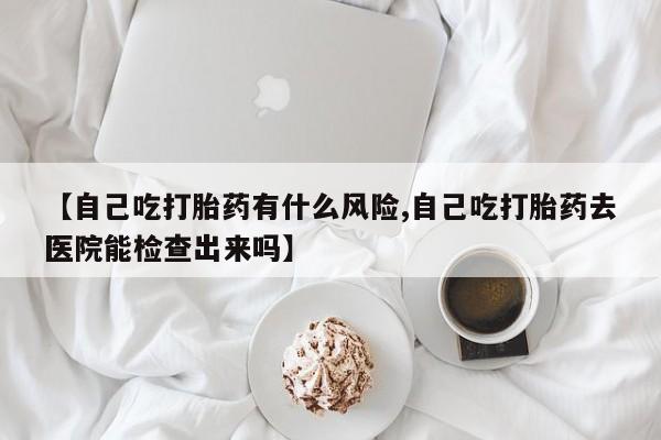网上卖打胎药的微信【自己吃打胎药有什么风险,自己吃打胎药去医院能检查出来吗】