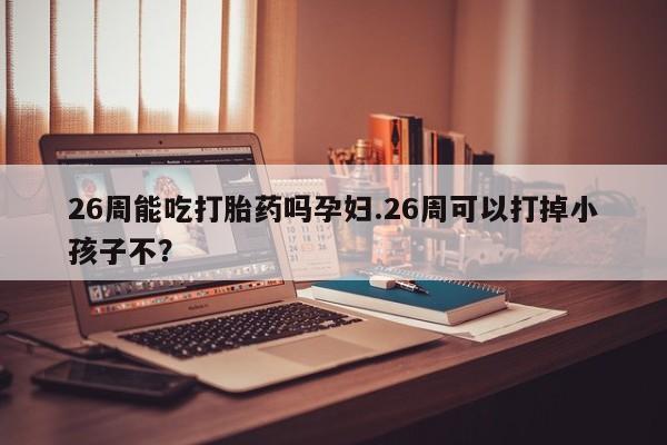 网上卖打胎药的微信26周能吃打胎药吗孕妇.26周可以打掉小孩子不？