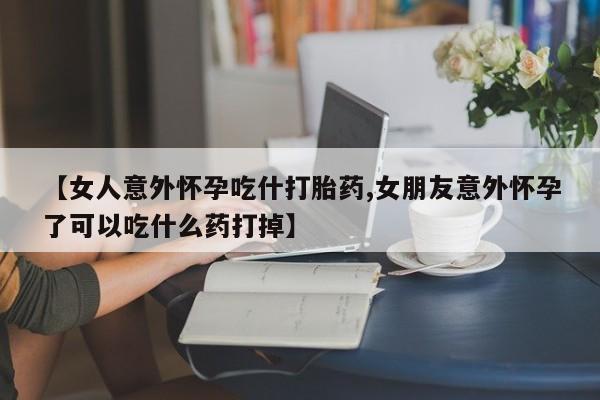 网上卖打胎药的微信【女人意外怀孕吃什打胎药,女朋友意外怀孕了可以吃什么药打掉】