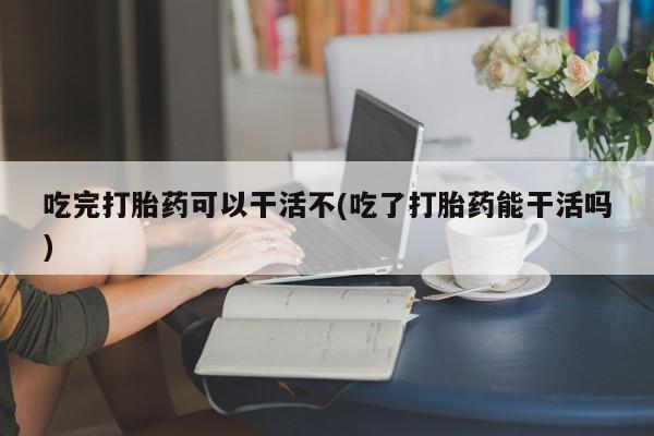 网上卖打胎药的微信吃完打胎药可以干活不(吃了打胎药能干活吗)