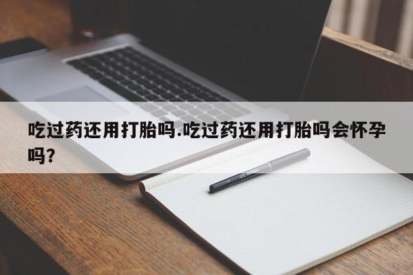 网上卖打胎药的微信吃过药还用打胎吗.吃过药还用打胎吗会怀孕吗？