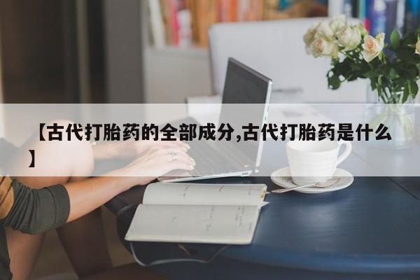 网上卖打胎药的微信【古代打胎药的全部成分,古代打胎药是什么】
