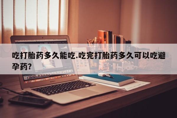 网上卖打胎药的微信吃打胎药多久能吃.吃完打胎药多久可以吃避孕药？
