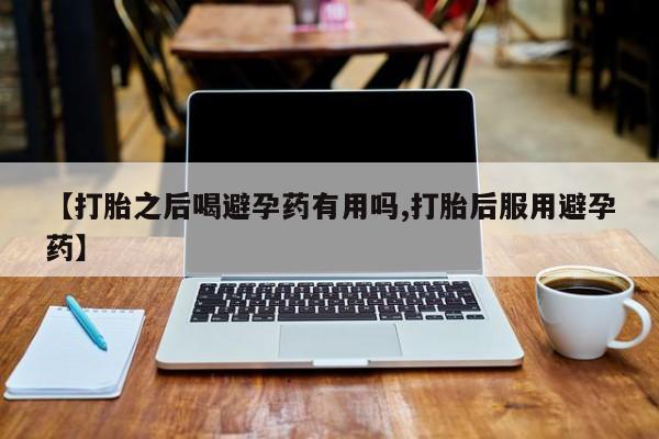 网上卖打胎药的微信【打胎之后喝避孕药有用吗,打胎后服用避孕药】