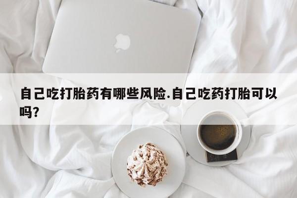 网上卖打胎药的微信自己吃打胎药有哪些风险.自己吃药打胎可以吗？