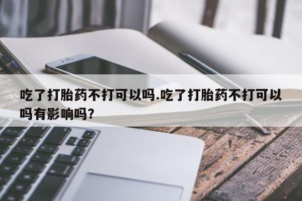 网上卖打胎药的微信吃了打胎药不打可以吗.吃了打胎药不打可以吗有影响吗？