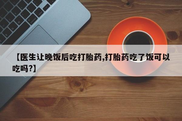 网上卖打胎药的微信【医生让晚饭后吃打胎药,打胎药吃了饭可以吃吗?】