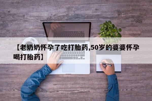 网上卖打胎药的微信【老奶奶怀孕了吃打胎药,50岁的婆婆怀孕喝打胎药】