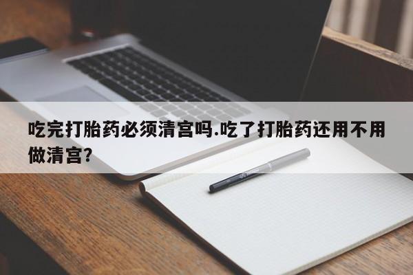 网上卖打胎药的微信吃完打胎药必须清宫吗.吃了打胎药还用不用做清宫？