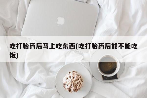 网上卖打胎药的微信吃打胎药后马上吃东西(吃打胎药后能不能吃饭)