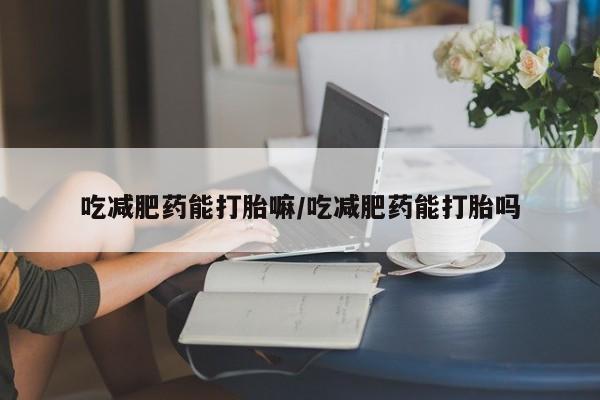 网上卖打胎药的微信吃减肥药能打胎嘛/吃减肥药能打胎吗