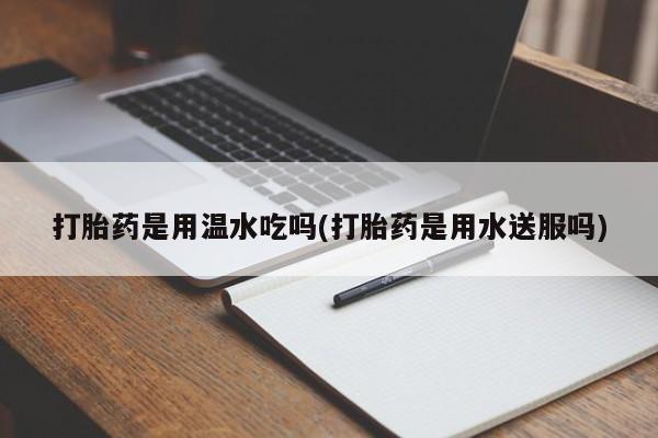 网上卖打胎药的微信打胎药是用温水吃吗(打胎药是用水送服吗)