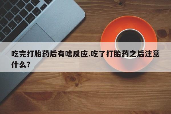 网上卖打胎药的微信吃完打胎药后有啥反应.吃了打胎药之后注意什么？
