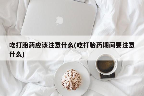 网上卖打胎药的微信吃打胎药应该注意什么(吃打胎药期间要注意什么)