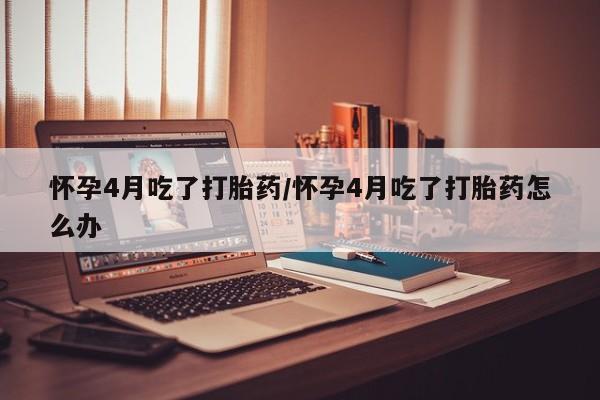 网上卖打胎药的微信怀孕4月吃了打胎药/怀孕4月吃了打胎药怎么办