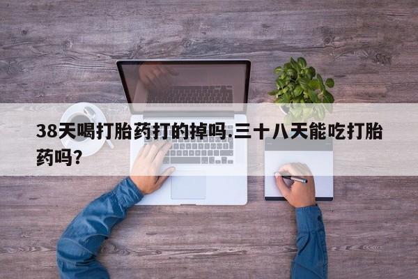 网上卖打胎药的微信38天喝打胎药打的掉吗.三十八天能吃打胎药吗？