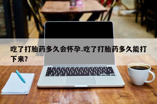 网上卖打胎药的微信吃了打胎药多久会怀孕.吃了打胎药多久能打下来？