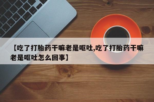 网上卖打胎药的微信【吃了打胎药干嘛老是呕吐,吃了打胎药干嘛老是呕吐怎么回事】