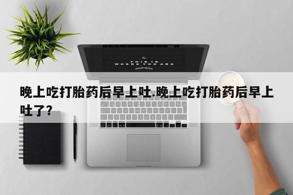 网上卖打胎药的微信晚上吃打胎药后早上吐.晚上吃打胎药后早上吐了？