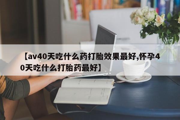 网上卖打胎药的微信【av40天吃什么药打胎效果最好,怀孕40天吃什么打胎药最好】