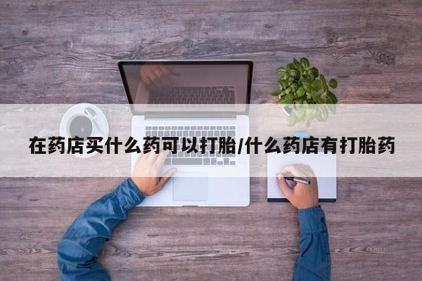 网上卖打胎药的微信在药店买什么药可以打胎/什么药店有打胎药