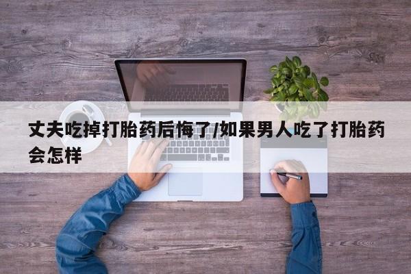 网上卖打胎药的微信丈夫吃掉打胎药后悔了/如果男人吃了打胎药会怎样