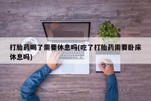 网上卖打胎药的微信打胎药喝了需要休息吗(吃了打胎药需要卧床休息吗)