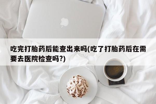 网上卖打胎药的微信吃完打胎药后能查出来吗(吃了打胎药后在需要去医院检查吗?)