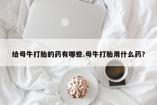 网上卖打胎药的微信给母牛打胎的药有哪些.母牛打胎用什么药？