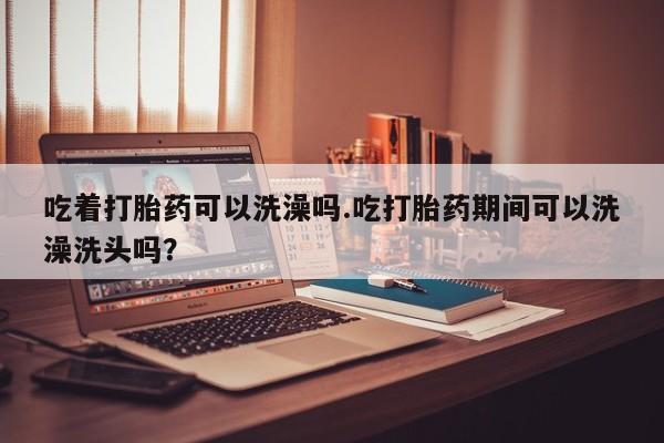 网上卖打胎药的微信吃着打胎药可以洗澡吗.吃打胎药期间可以洗澡洗头吗？