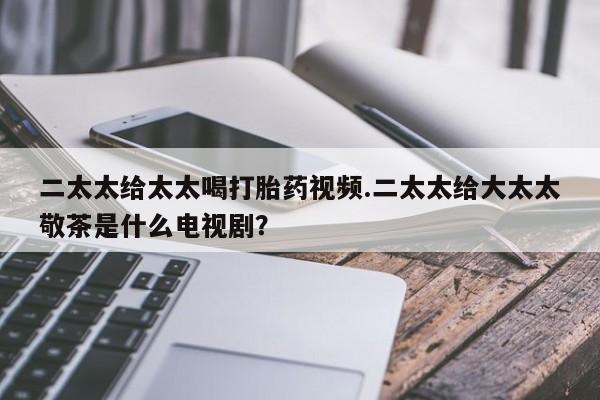 网上卖打胎药的微信二太太给太太喝打胎药视频.二太太给大太太敬茶是什么电视剧？